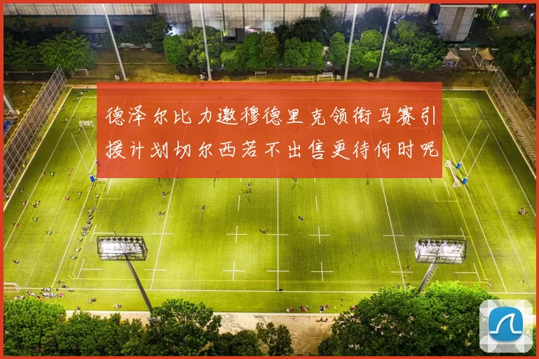 德泽尔比力邀穆德里克领衔马赛引援计划切尔西若不出售更待何时呢